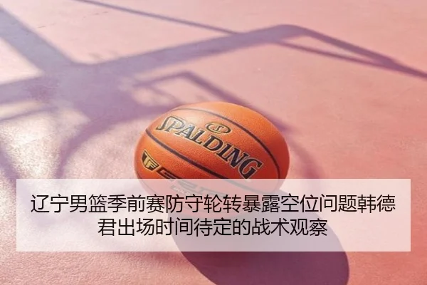 辽宁男篮季前赛防守轮转暴露空位问题韩德君出场时间待定的战术观察