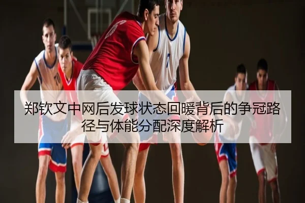 郑钦文中网后发球状态回暖背后的争冠路径与体能分配深度解析