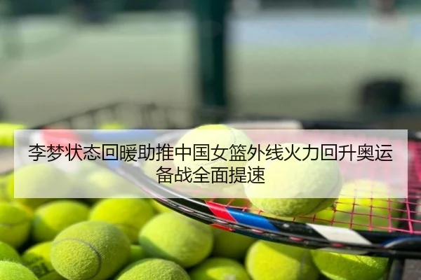 李梦状态回暖助推中国女篮外线火力回升奥运备战全面提速