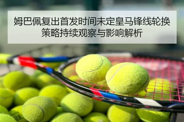 姆巴佩复出首发时间未定皇马锋线轮换策略持续观察与影响解析
